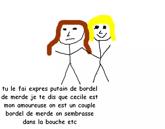tu le fai expres putain de bordel de merde je te dis que cecile est mon amoureuse on est un couple bordel de merde on sembrasse dans la bouche etc