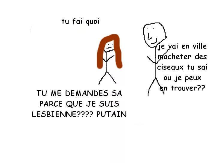 tu fai quoi ; je vai en ville macheter des ciseaux tu sai ou je peux en trouver?? ; TU ME DEMANDES SA PARCE QUE JE SUIS LESBIENNE???? PUTAIN