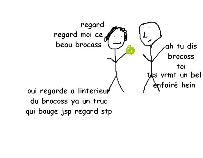 regard regard moi ce beau brocoss ; ah tu dis brocoss toi tes vrmt un bel enfoiré hein ; oui regarde a linterieur du brocoss ya un truc qui bouge jsp regard stp