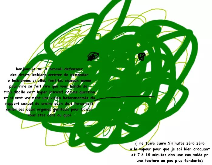 bonjour je sui le brocoli defenseur des droits lesbiens arreter de demander o lesbiennes si elles font les ciseaux meme pour rire sa fait rire que vous bande de trou dballe cest hyper intrusif comme question et pi cest vraiment une vision heteronormée du rapport sexuel de croire quont doit forcement coller ses organes genitaux pour baisser bous etes cons ou quoi ; ( me faire cuire 5minutes zéro zéro a la vapeur pour que je soi bien croquant et 7 à 10 minutes dan une eau salée pr une texture un peu plus fondante)